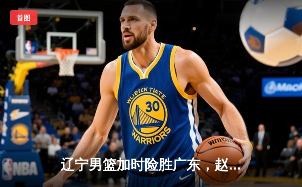 辽宁男篮加时险胜广东，赵继伟35分导演惊天逆转